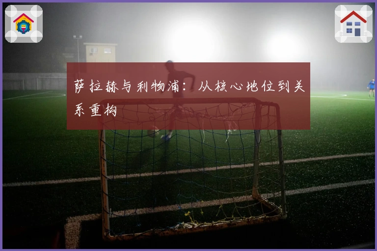 萨拉赫与利物浦：从核心地位到关系重构