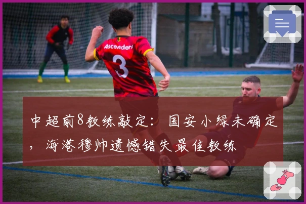 中超前8教练敲定：国安小绿未确定，海港穆帅遗憾错失最佳教练