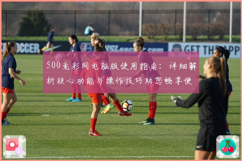 500竞彩网电脑版使用指南:详细解析核心功能与操作技巧助您畅享便捷体验