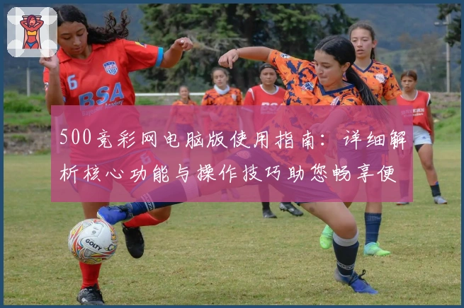 500竞彩网电脑版使用指南：详细解析核心功能与操作技巧助您畅享便捷体验