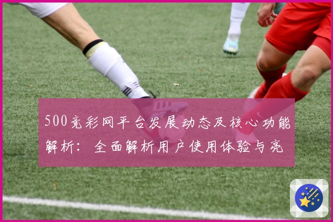 500竞彩网平台发展动态及核心功能解析:全面解析用户使用体验与亮点功能