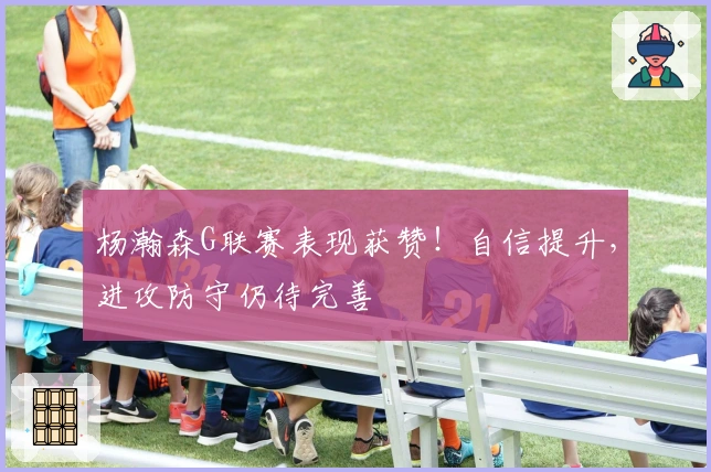 杨瀚森G联赛表现获赞！自信提升，进攻防守仍待完善