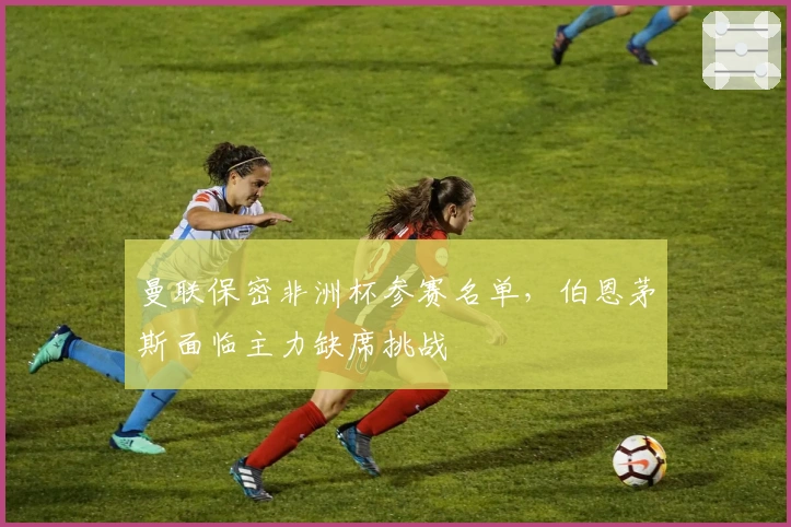 曼联保密非洲杯参赛名单，伯恩茅斯面临主力缺席挑战