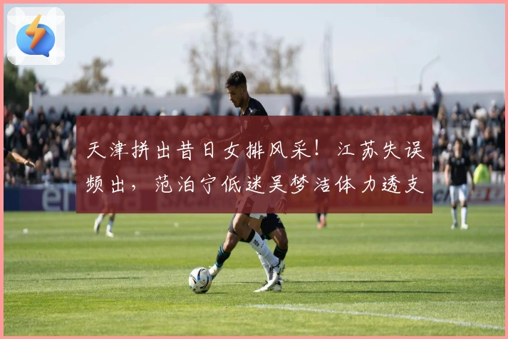 天津拼出昔日女排风采！江苏失误频出，范泊宁低迷吴梦洁体力透支