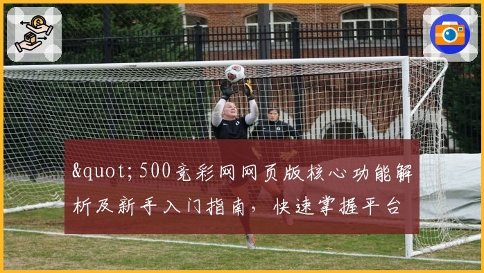 "500竞彩网网页版核心功能解析及新手入门指南，快速掌握平台使用技巧"