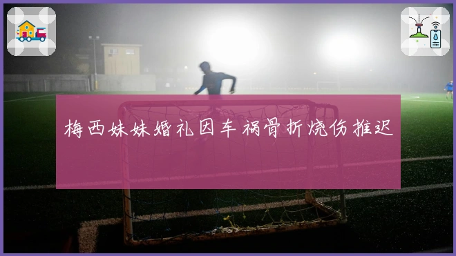 梅西妹妹婚礼因车祸骨折烧伤推迟