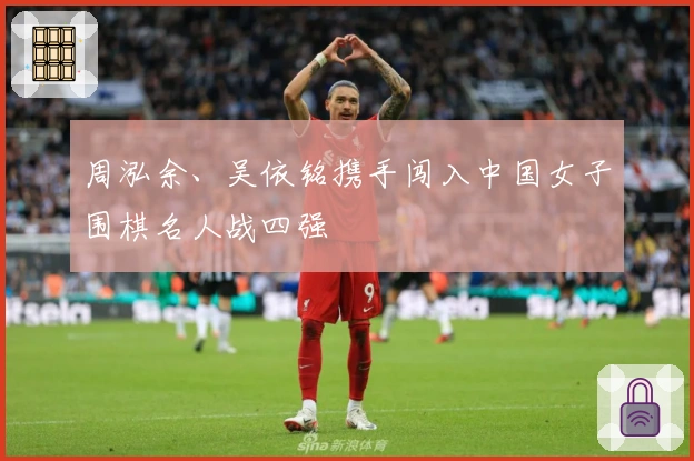 周泓余、吴依铭携手闯入中国女子围棋名人战四强