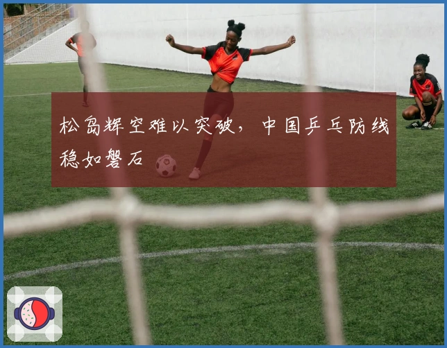 松岛辉空难以突破，中国乒乓防线稳如磐石