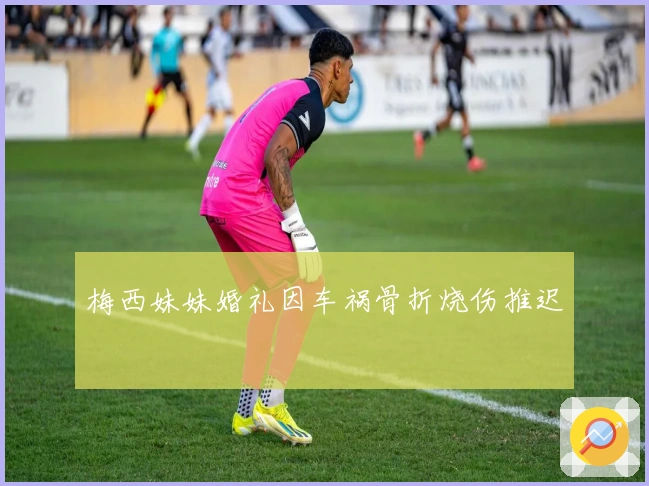 梅西妹妹婚礼因车祸骨折烧伤推迟