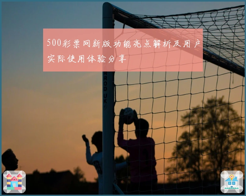 500彩票网新版功能亮点解析及用户实际使用体验分享