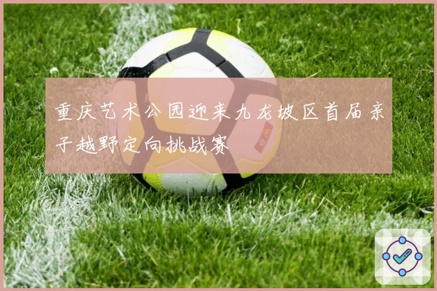 重庆艺术公园迎来九龙坡区首届亲子越野定向挑战赛