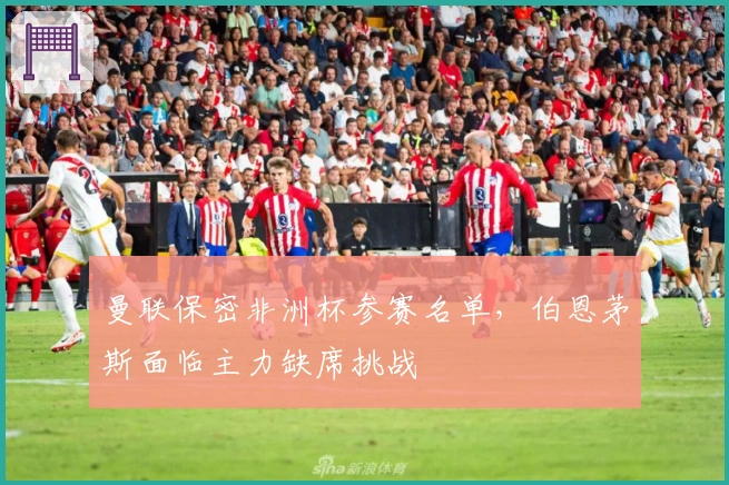 曼联保密非洲杯参赛名单，伯恩茅斯面临主力缺席挑战