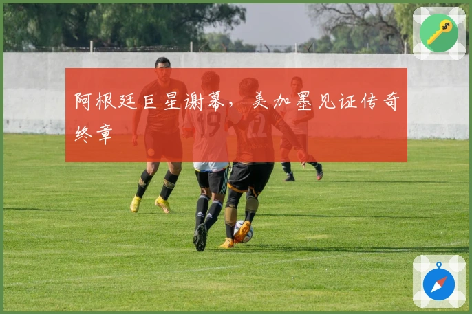 阿根廷巨星谢幕，美加墨见证传奇终章